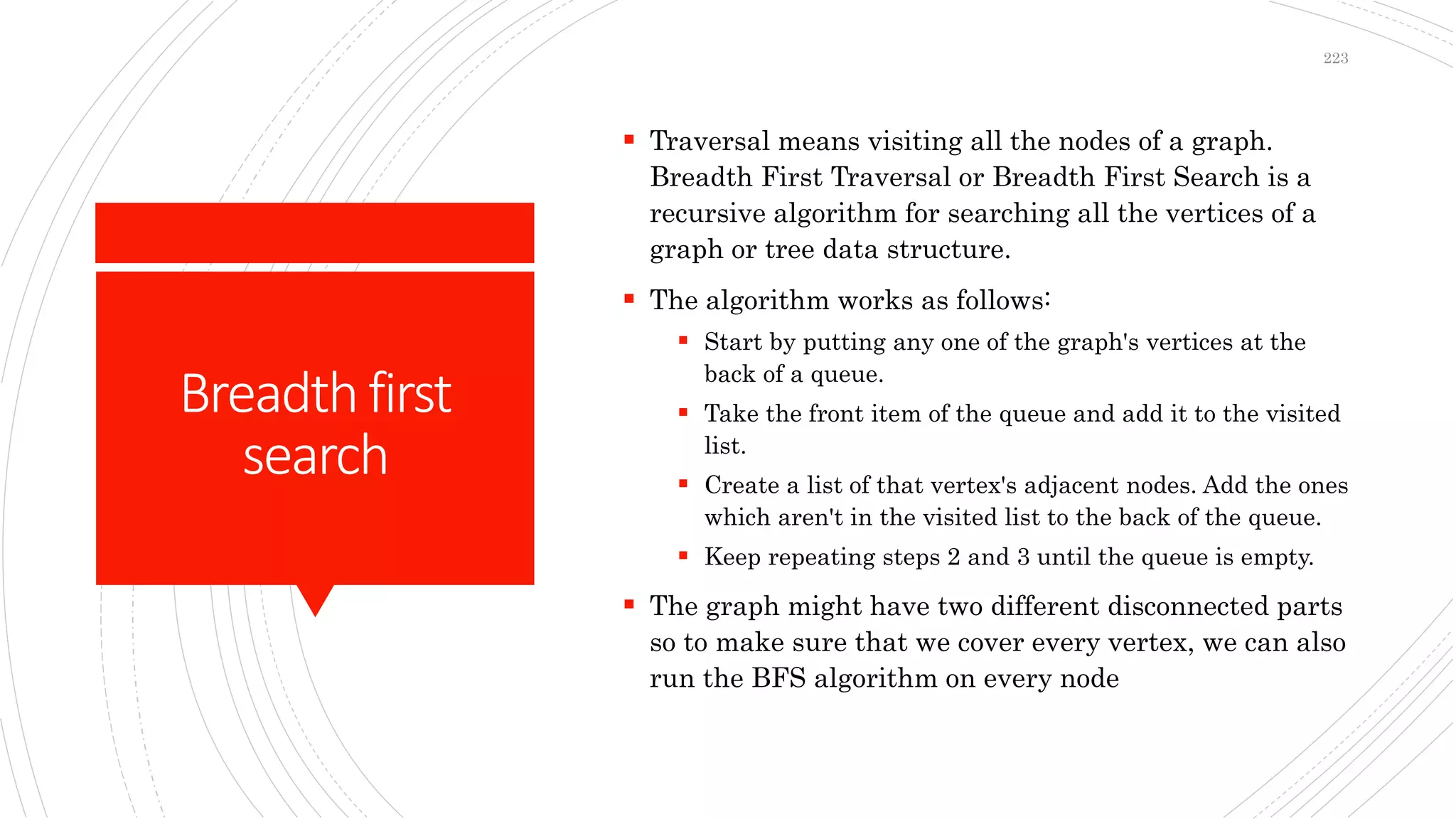 Breadthfirst
search
 Traversal means visiting all the nodes of a graph.
Breadth First Traversal or Breadth First Search is a
recursive algorithm for searching all the vertices of a
graph or tree data structure.
 The algorithm works as follows:
 Start by putting any one of the graph's vertices at the
back of a queue.
 Take the front item of the queue and add it to the visited
list.
 Create a list of that vertex's adjacent nodes. Add the ones
which aren't in the visited list to the back of the queue.
 Keep repeating steps 2 and 3 until the queue is empty.
 The graph might have two different disconnected parts
so to make sure that we cover every vertex, we can also
run the BFS algorithm on every node
223
 
