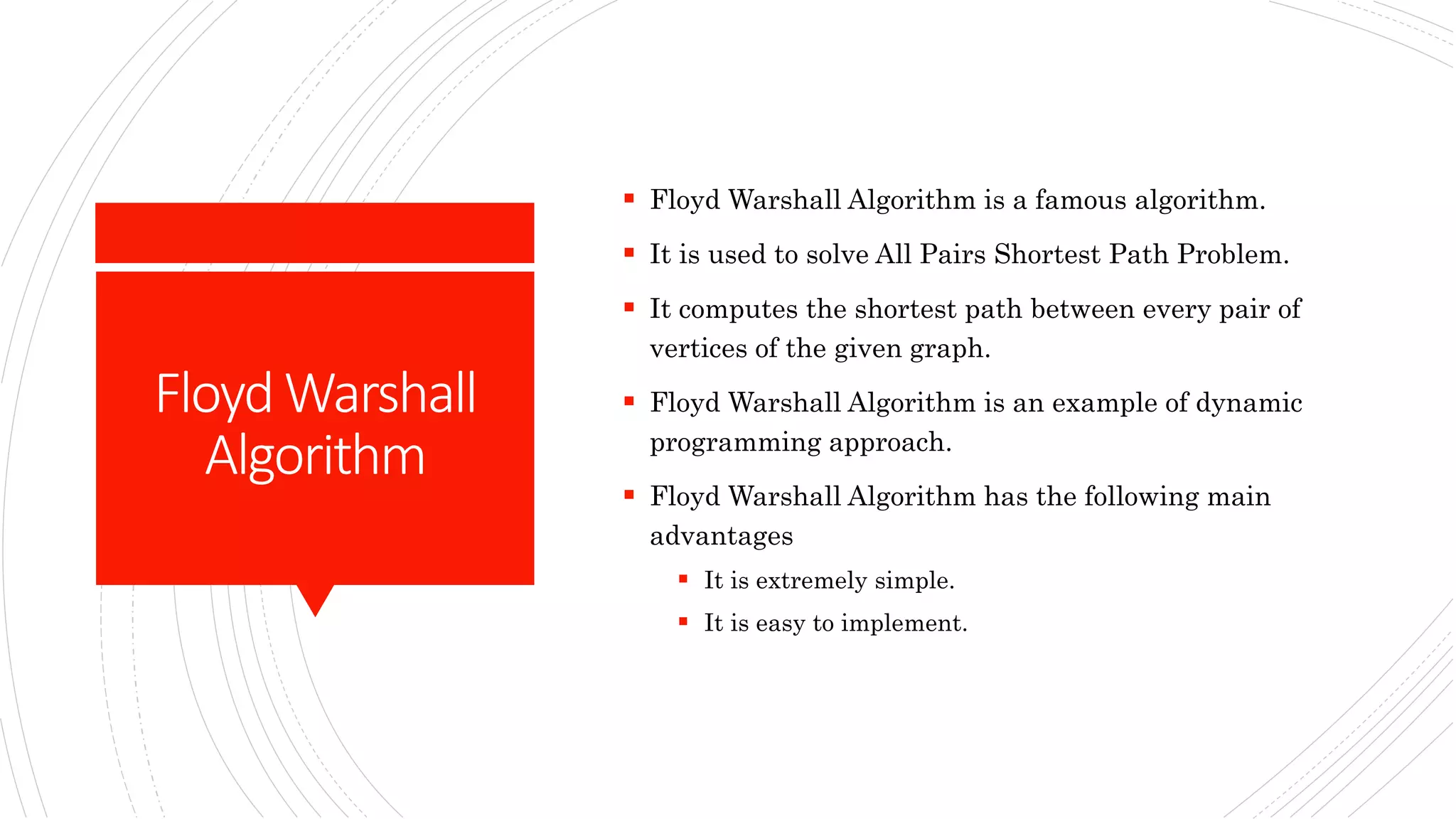 FloydWarshall
Algorithm
 Floyd Warshall Algorithm is a famous algorithm.
 It is used to solve All Pairs Shortest Path Problem.
 It computes the shortest path between every pair of
vertices of the given graph.
 Floyd Warshall Algorithm is an example of dynamic
programming approach.
 Floyd Warshall Algorithm has the following main
advantages
 It is extremely simple.
 It is easy to implement.
 