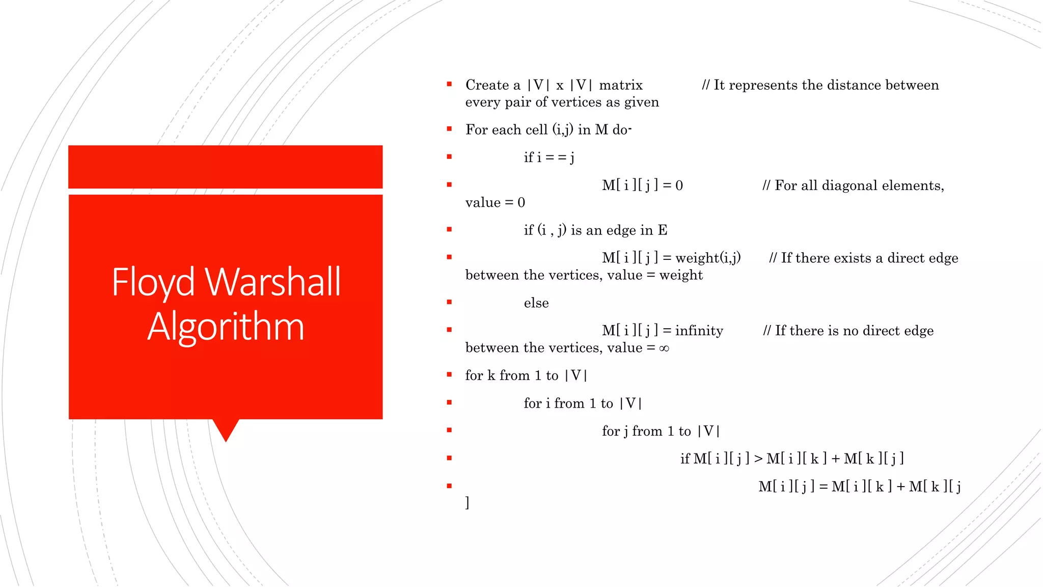 FloydWarshall
Algorithm
 Create a |V| x |V| matrix // It represents the distance between
every pair of vertices as given
 For each cell (i,j) in M do-
 if i = = j
 M[ i ][ j ] = 0 // For all diagonal elements,
value = 0
 if (i , j) is an edge in E
 M[ i ][ j ] = weight(i,j) // If there exists a direct edge
between the vertices, value = weight
 else
 M[ i ][ j ] = infinity // If there is no direct edge
between the vertices, value = ∞
 for k from 1 to |V|
 for i from 1 to |V|
 for j from 1 to |V|
 if M[ i ][ j ] > M[ i ][ k ] + M[ k ][ j ]
 M[ i ][ j ] = M[ i ][ k ] + M[ k ][ j
]
 
