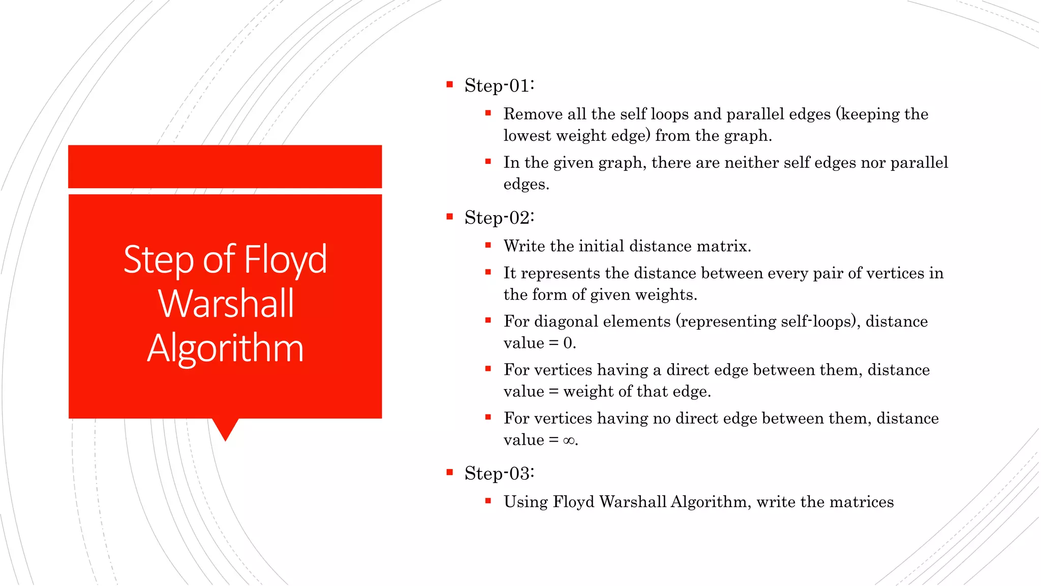 Stepof Floyd
Warshall
Algorithm
 Step-01:
 Remove all the self loops and parallel edges (keeping the
lowest weight edge) from the graph.
 In the given graph, there are neither self edges nor parallel
edges.
 Step-02:
 Write the initial distance matrix.
 It represents the distance between every pair of vertices in
the form of given weights.
 For diagonal elements (representing self-loops), distance
value = 0.
 For vertices having a direct edge between them, distance
value = weight of that edge.
 For vertices having no direct edge between them, distance
value = ∞.
 Step-03:
 Using Floyd Warshall Algorithm, write the matrices
 
