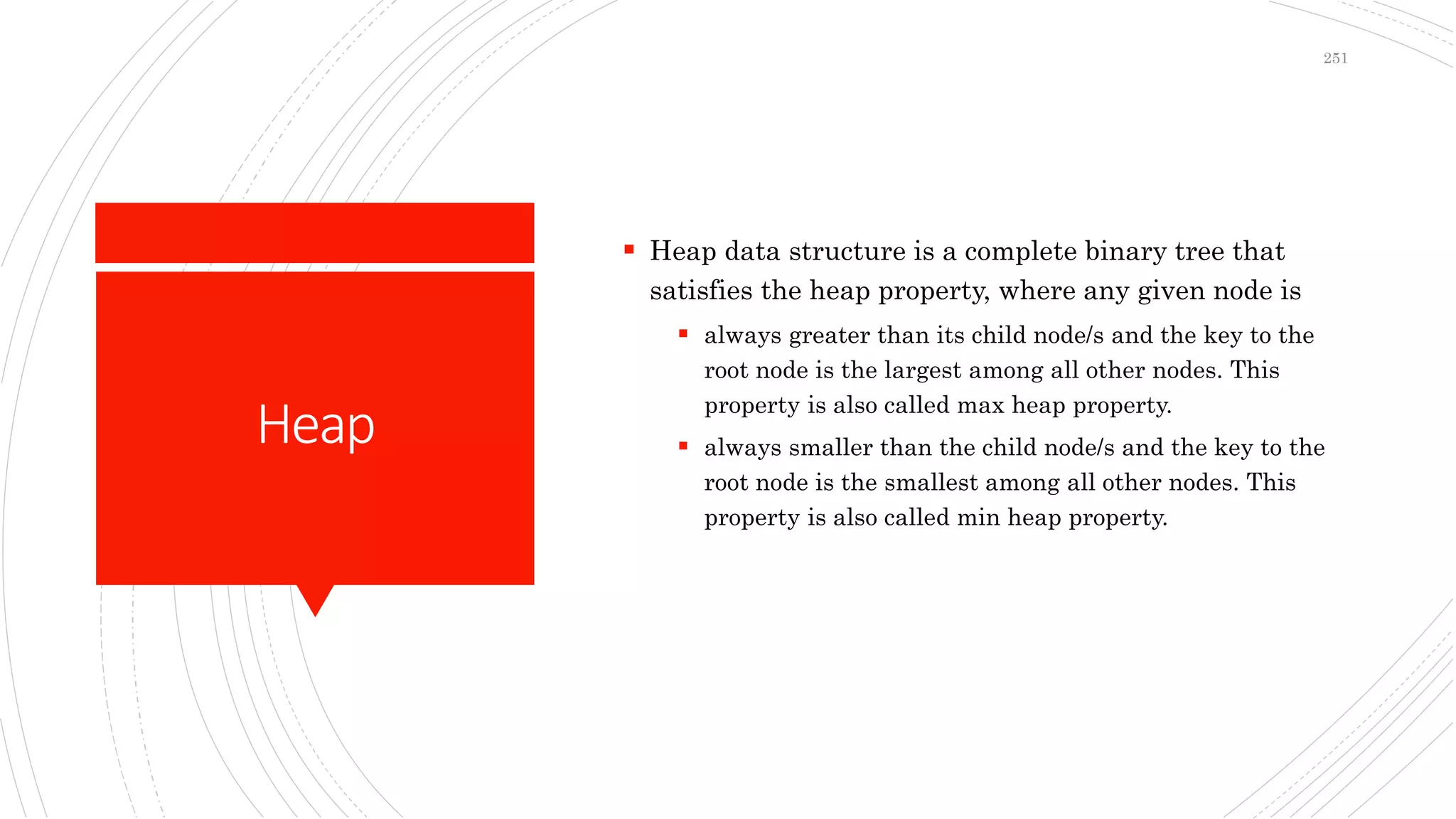 Heap
 Heap data structure is a complete binary tree that
satisfies the heap property, where any given node is
 always greater than its child node/s and the key to the
root node is the largest among all other nodes. This
property is also called max heap property.
 always smaller than the child node/s and the key to the
root node is the smallest among all other nodes. This
property is also called min heap property.
251
 