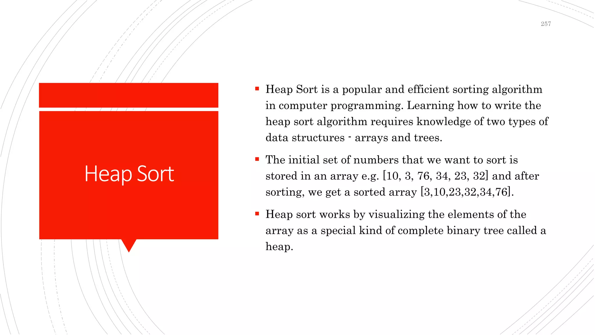 HeapSort
 Heap Sort is a popular and efficient sorting algorithm
in computer programming. Learning how to write the
heap sort algorithm requires knowledge of two types of
data structures - arrays and trees.
 The initial set of numbers that we want to sort is
stored in an array e.g. [10, 3, 76, 34, 23, 32] and after
sorting, we get a sorted array [3,10,23,32,34,76].
 Heap sort works by visualizing the elements of the
array as a special kind of complete binary tree called a
heap.
257
 