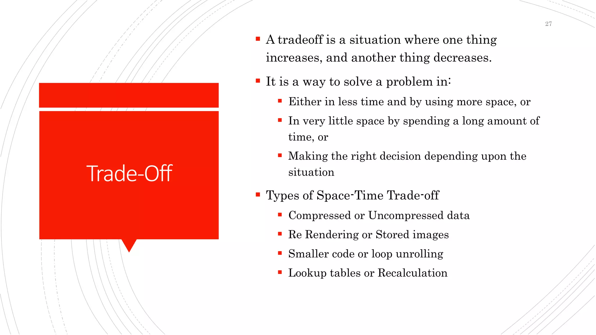 Trade-Off
 A tradeoff is a situation where one thing
increases, and another thing decreases.
 It is a way to solve a problem in:
 Either in less time and by using more space, or
 In very little space by spending a long amount of
time, or
 Making the right decision depending upon the
situation
 Types of Space-Time Trade-off
 Compressed or Uncompressed data
 Re Rendering or Stored images
 Smaller code or loop unrolling
 Lookup tables or Recalculation
27
 
