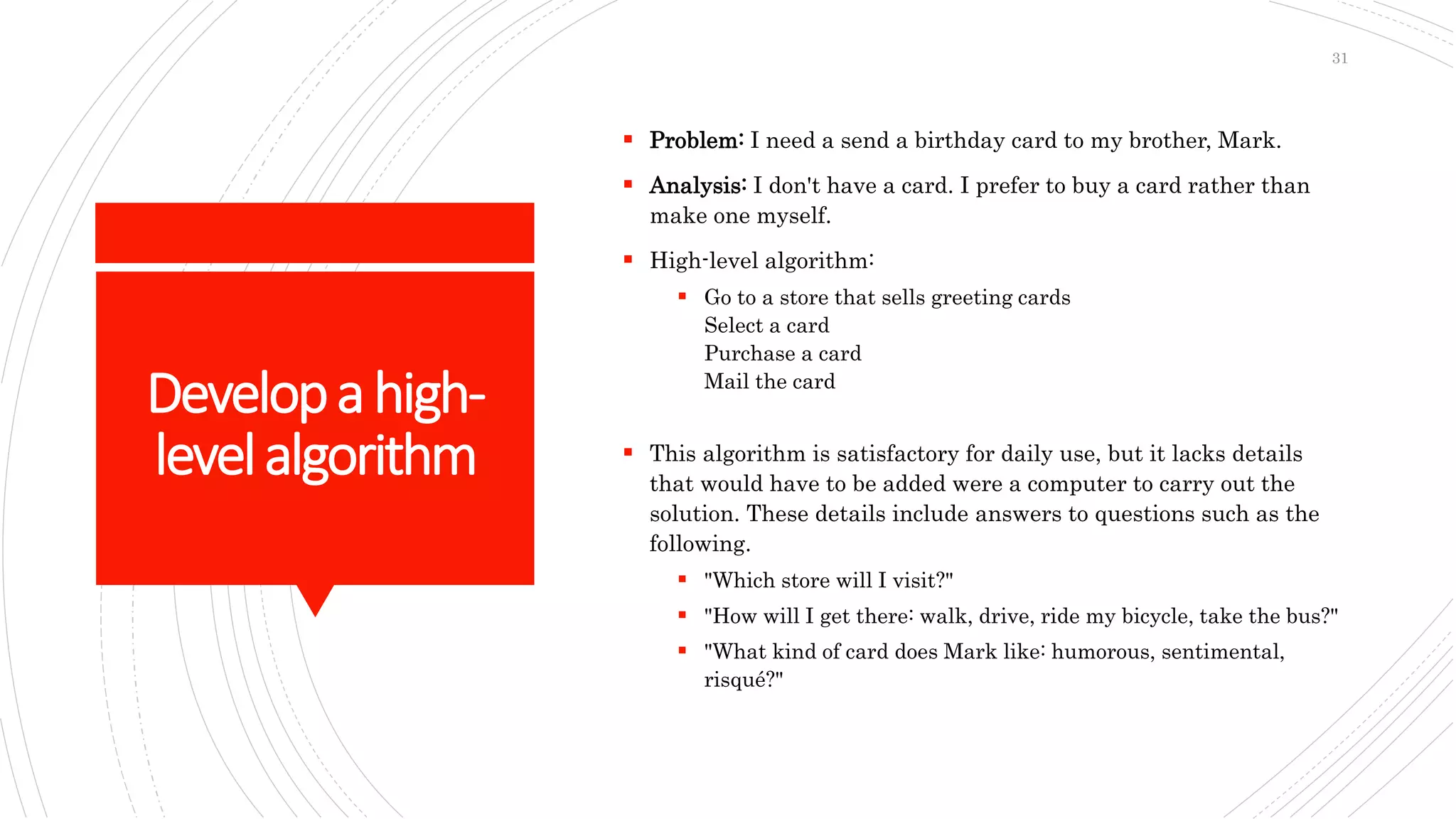 Developahigh-
levelalgorithm
 Problem: I need a send a birthday card to my brother, Mark.
 Analysis: I don't have a card. I prefer to buy a card rather than
make one myself.
 High-level algorithm:
 Go to a store that sells greeting cards
Select a card
Purchase a card
Mail the card
 This algorithm is satisfactory for daily use, but it lacks details
that would have to be added were a computer to carry out the
solution. These details include answers to questions such as the
following.
 "Which store will I visit?"
 "How will I get there: walk, drive, ride my bicycle, take the bus?"
 "What kind of card does Mark like: humorous, sentimental,
risqué?"
31
 