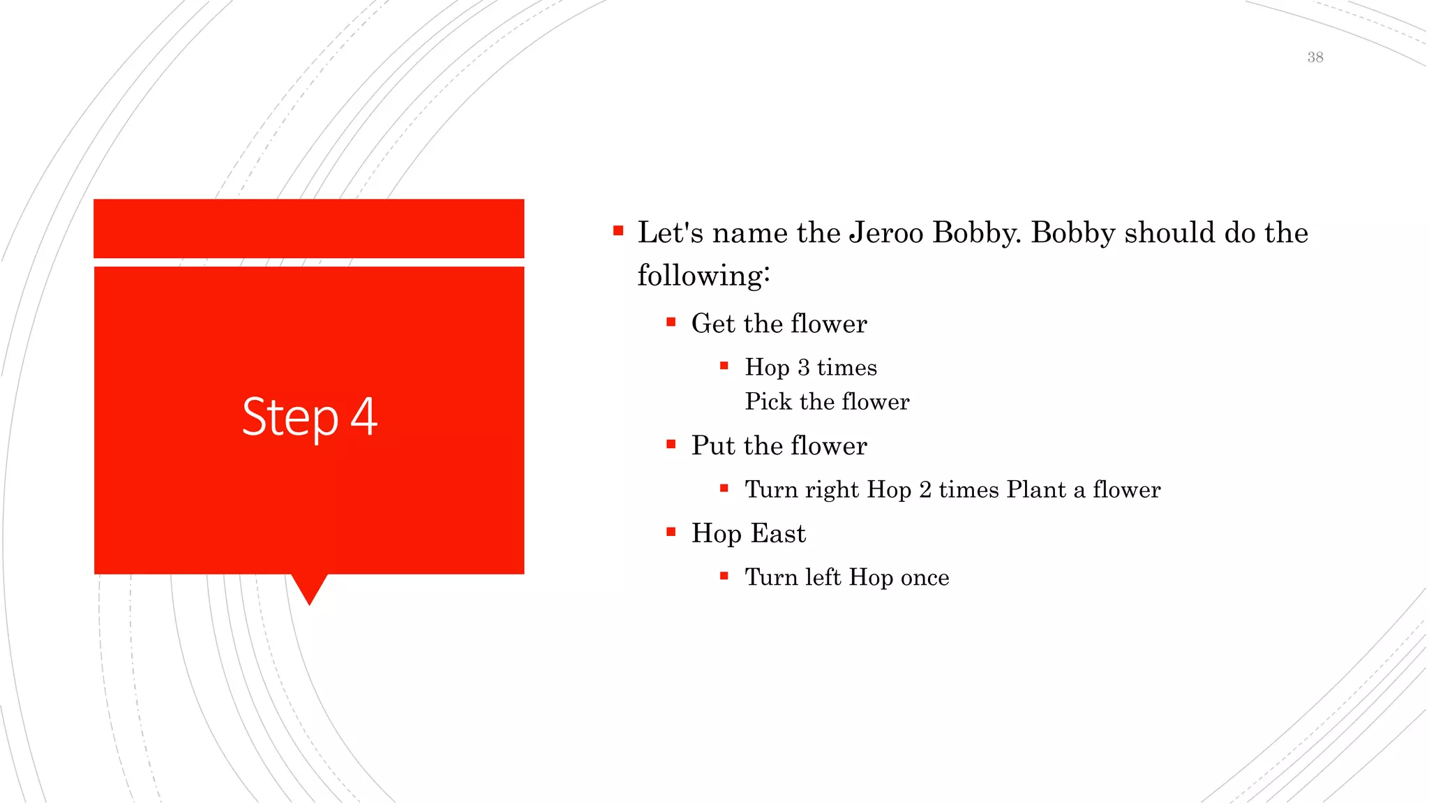 Step4
 Let's name the Jeroo Bobby. Bobby should do the
following:
 Get the flower
 Hop 3 times
Pick the flower
 Put the flower
 Turn right Hop 2 times Plant a flower
 Hop East
 Turn left Hop once
38
 