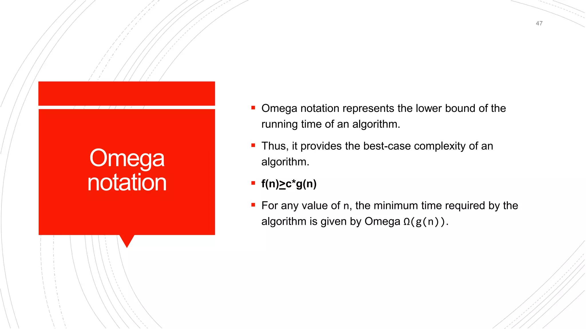 Omega
notation
 Omega notation represents the lower bound of the
running time of an algorithm.
 Thus, it provides the best-case complexity of an
algorithm.
 f(n)>c*g(n)
 For any value of n, the minimum time required by the
algorithm is given by Omega Ω(g(n)).
47
 