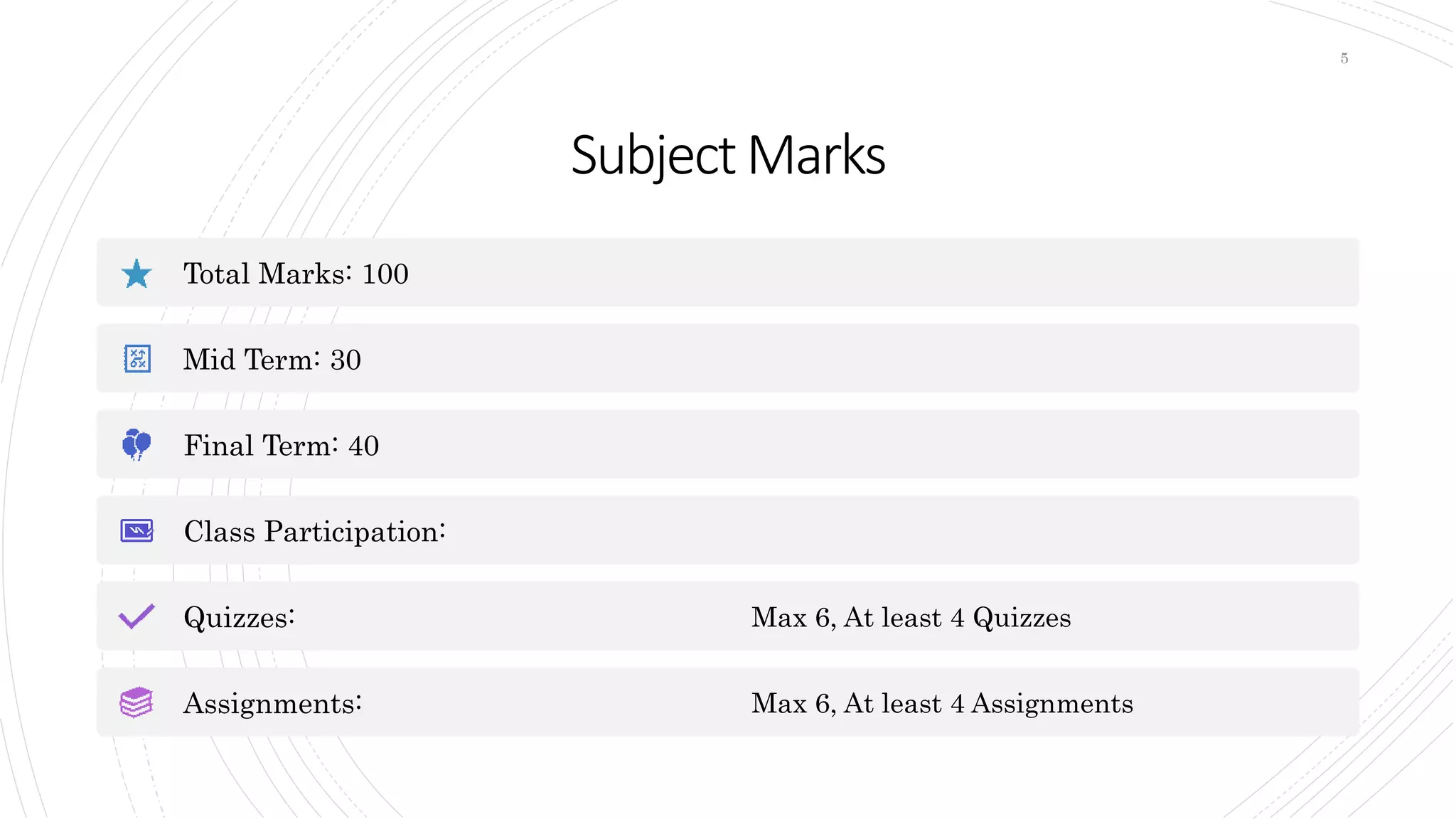 SubjectMarks
Total Marks: 100
Mid Term: 30
Final Term: 40
Class Participation:
Quizzes: Max 6, At least 4 Quizzes
Assignments: Max 6, At least 4 Assignments
5
 