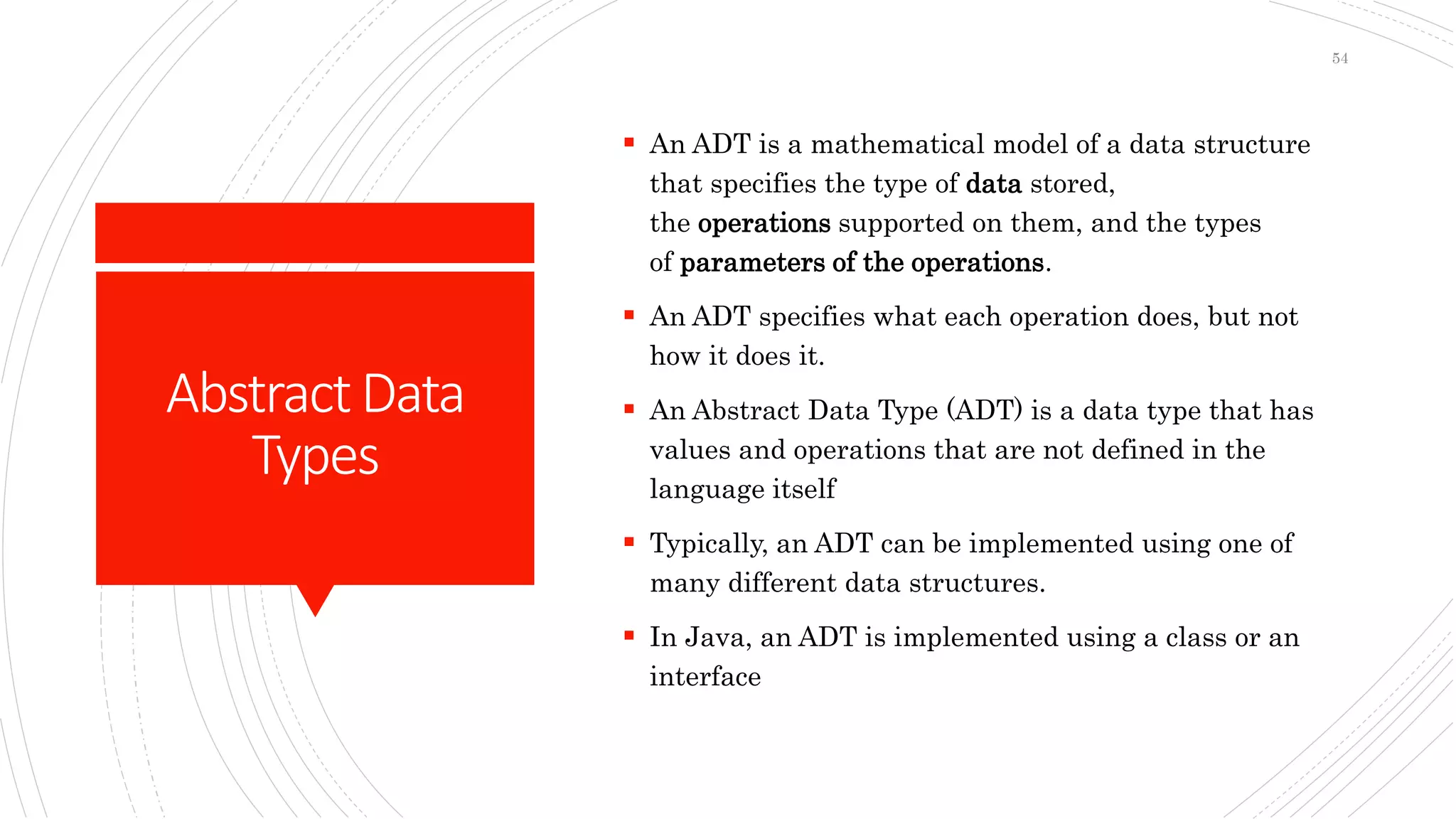 AbstractData
Types
 An ADT is a mathematical model of a data structure
that specifies the type of data stored,
the operations supported on them, and the types
of parameters of the operations.
 An ADT specifies what each operation does, but not
how it does it.
 An Abstract Data Type (ADT) is a data type that has
values and operations that are not defined in the
language itself
 Typically, an ADT can be implemented using one of
many different data structures.
 In Java, an ADT is implemented using a class or an
interface
54
 