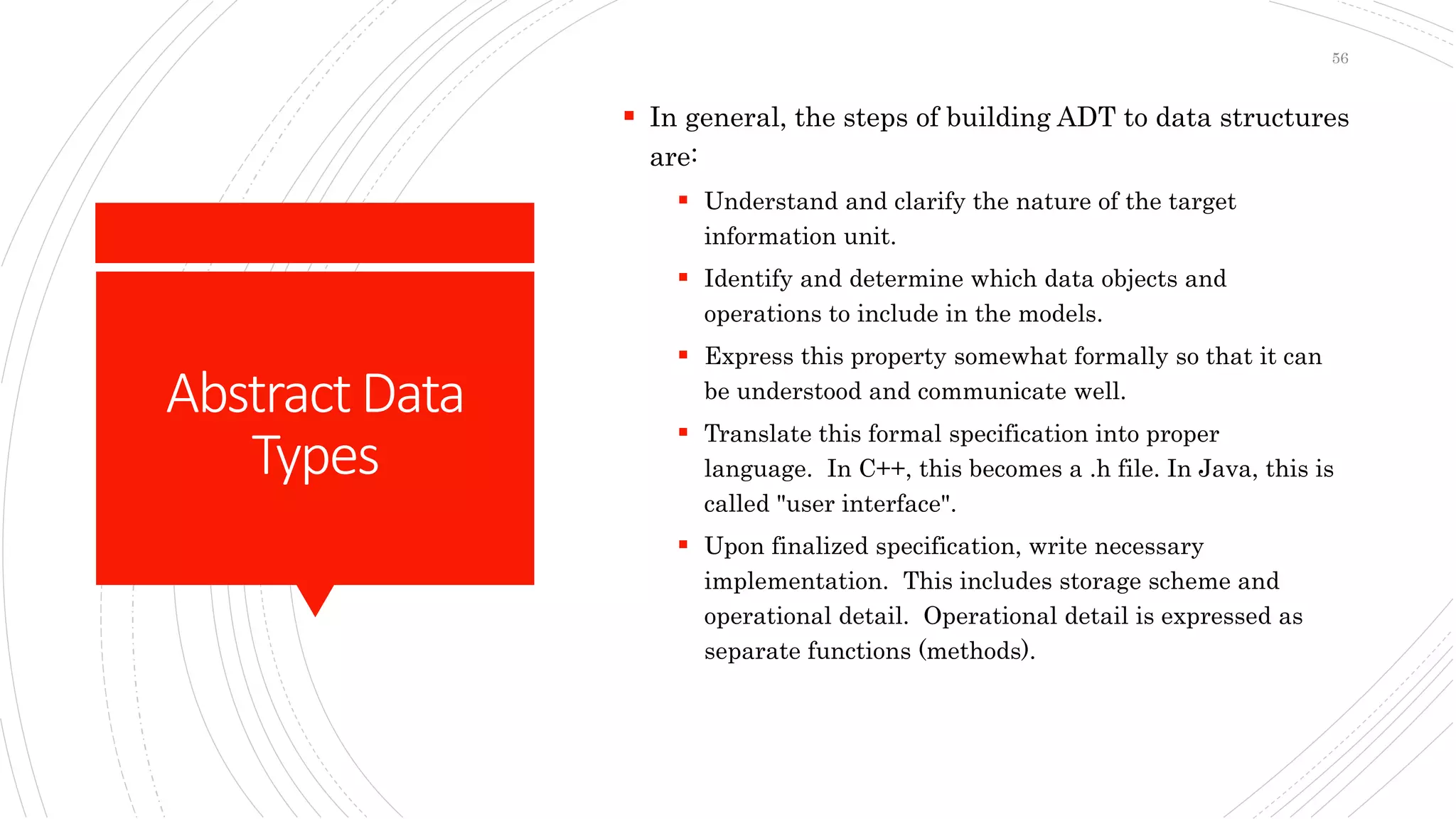 AbstractData
Types
 In general, the steps of building ADT to data structures
are:
 Understand and clarify the nature of the target
information unit.
 Identify and determine which data objects and
operations to include in the models.
 Express this property somewhat formally so that it can
be understood and communicate well.
 Translate this formal specification into proper
language. In C++, this becomes a .h file. In Java, this is
called "user interface".
 Upon finalized specification, write necessary
implementation. This includes storage scheme and
operational detail. Operational detail is expressed as
separate functions (methods).
56
 