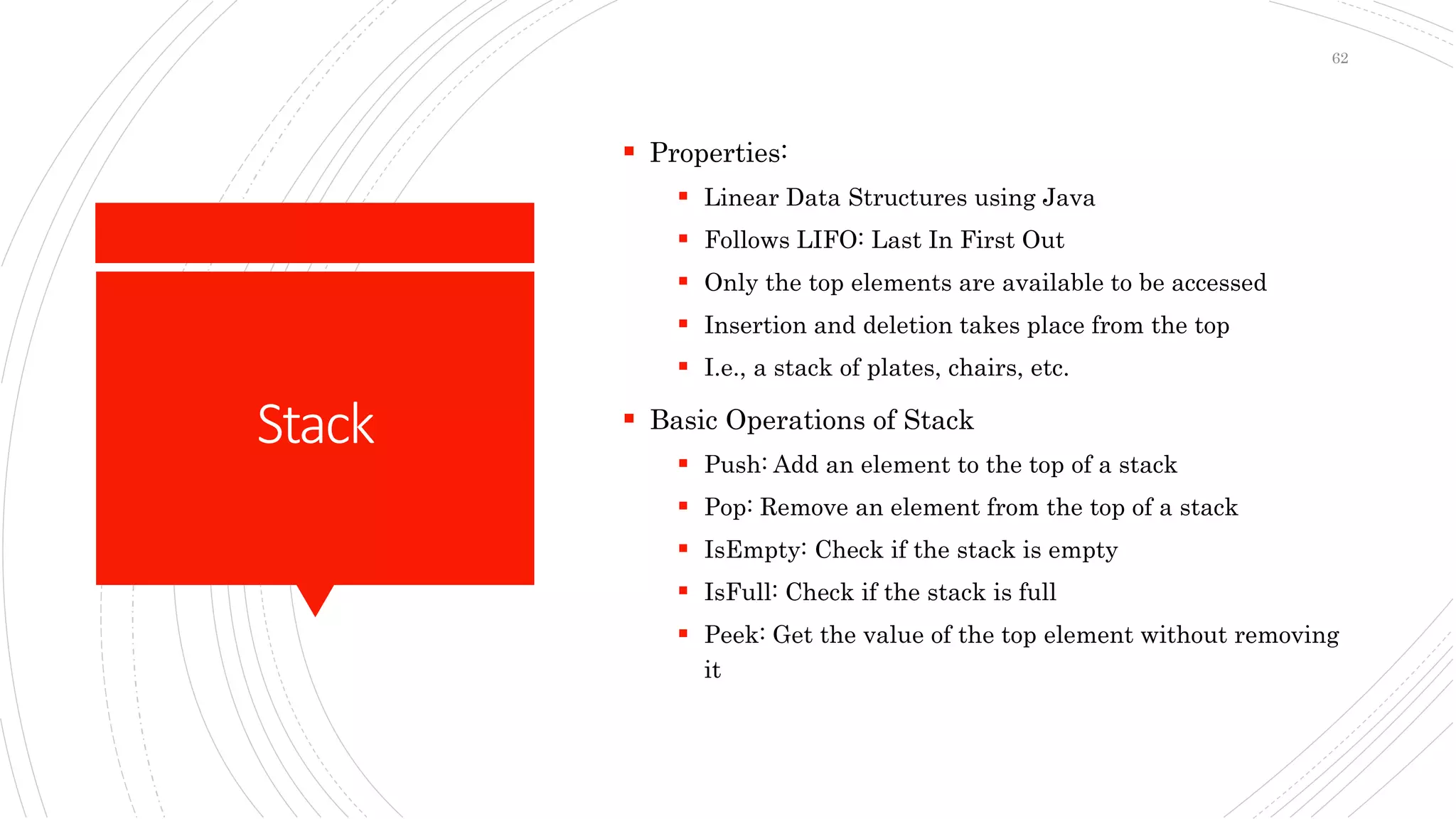 Stack
 Properties:
 Linear Data Structures using Java
 Follows LIFO: Last In First Out
 Only the top elements are available to be accessed
 Insertion and deletion takes place from the top
 I.e., a stack of plates, chairs, etc.
 Basic Operations of Stack
 Push: Add an element to the top of a stack
 Pop: Remove an element from the top of a stack
 IsEmpty: Check if the stack is empty
 IsFull: Check if the stack is full
 Peek: Get the value of the top element without removing
it
62
 