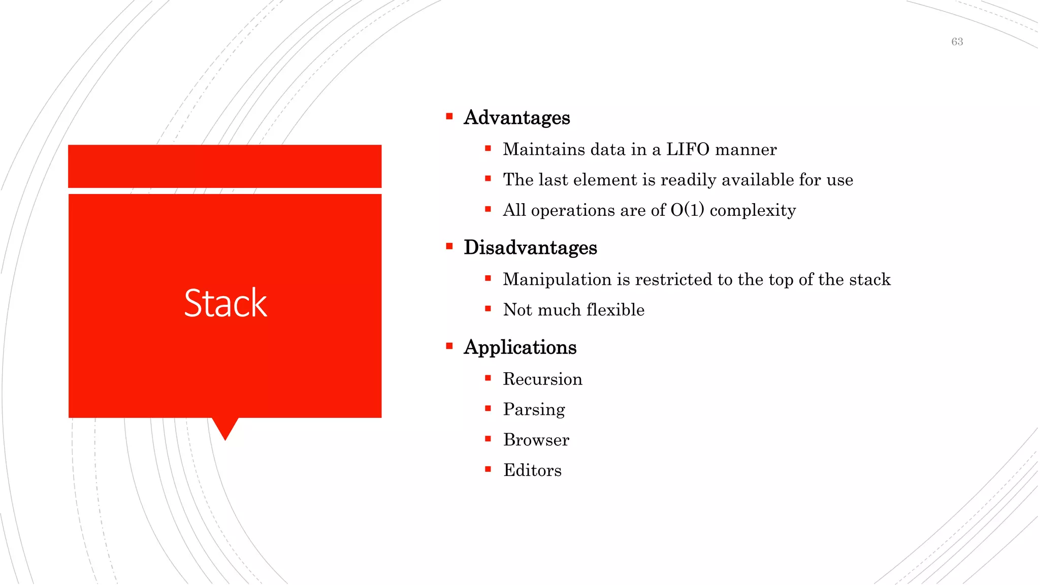 Stack
 Advantages
 Maintains data in a LIFO manner
 The last element is readily available for use
 All operations are of O(1) complexity
 Disadvantages
 Manipulation is restricted to the top of the stack
 Not much flexible
 Applications
 Recursion
 Parsing
 Browser
 Editors
63
 