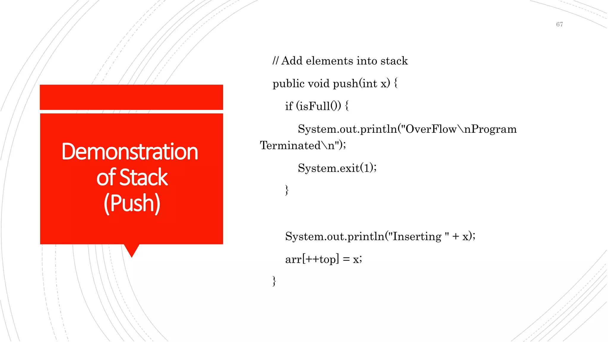 Demonstration
ofStack
(Push)
// Add elements into stack
public void push(int x) {
if (isFull()) {
System.out.println("OverFlownProgram
Terminatedn");
System.exit(1);
}
System.out.println("Inserting " + x);
arr[++top] = x;
}
67
 