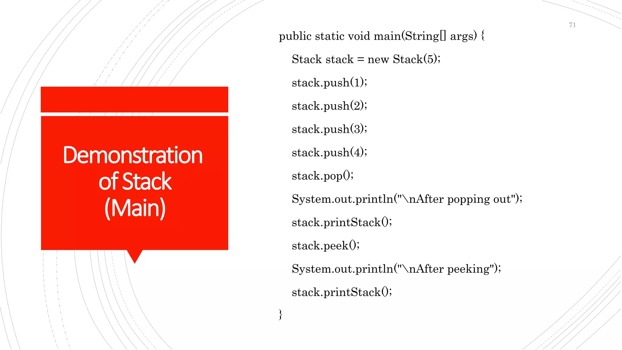 Demonstration
ofStack
(Main)
public static void main(String[] args) {
Stack stack = new Stack(5);
stack.push(1);
stack.push(2);
stack.push(3);
stack.push(4);
stack.pop();
System.out.println("nAfter popping out");
stack.printStack();
stack.peek();
System.out.println("nAfter peeking");
stack.printStack();
}
71
 