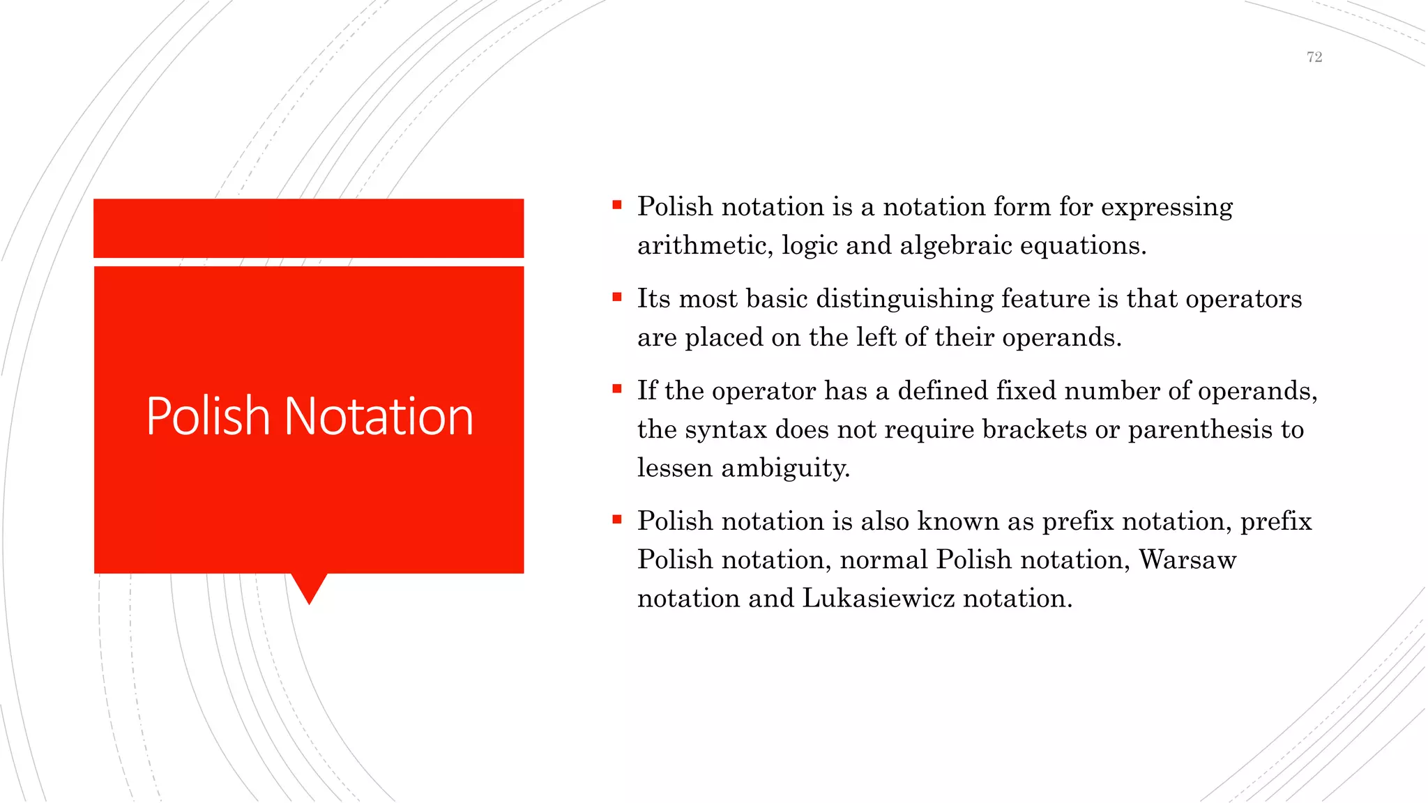 PolishNotation
 Polish notation is a notation form for expressing
arithmetic, logic and algebraic equations.
 Its most basic distinguishing feature is that operators
are placed on the left of their operands.
 If the operator has a defined fixed number of operands,
the syntax does not require brackets or parenthesis to
lessen ambiguity.
 Polish notation is also known as prefix notation, prefix
Polish notation, normal Polish notation, Warsaw
notation and Lukasiewicz notation.
72
 