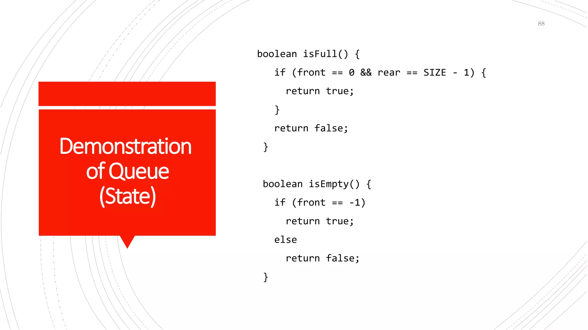 Demonstration
ofQueue
(State)
boolean isFull() {
if (front == 0 && rear == SIZE - 1) {
return true;
}
return false;
}
boolean isEmpty() {
if (front == -1)
return true;
else
return false;
}
88
 