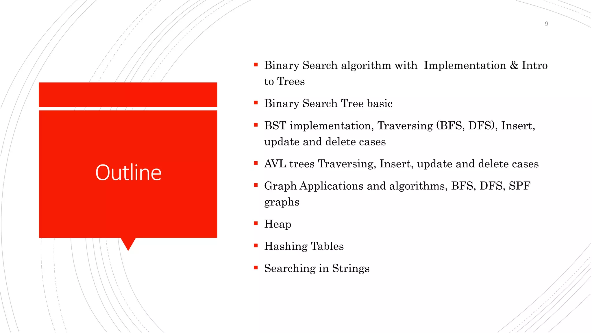Outline
 Binary Search algorithm with Implementation & Intro
to Trees
 Binary Search Tree basic
 BST implementation, Traversing (BFS, DFS), Insert,
update and delete cases
 AVL trees Traversing, Insert, update and delete cases
 Graph Applications and algorithms, BFS, DFS, SPF
graphs
 Heap
 Hashing Tables
 Searching in Strings
9
 