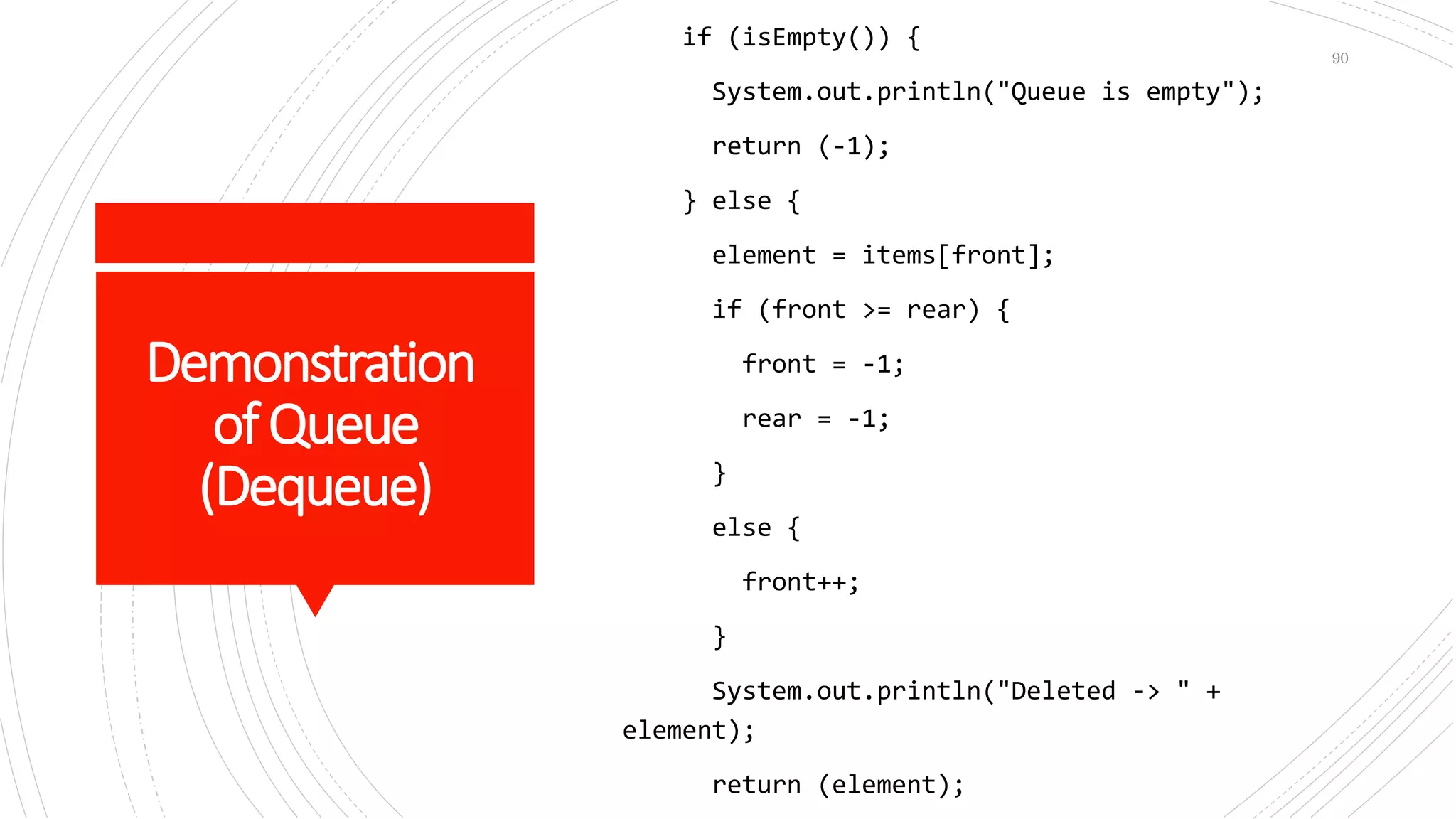 Demonstration
ofQueue
(Dequeue)
if (isEmpty()) {
System.out.println("Queue is empty");
return (-1);
} else {
element = items[front];
if (front >= rear) {
front = -1;
rear = -1;
}
else {
front++;
}
System.out.println("Deleted -> " +
element);
return (element);
90
 