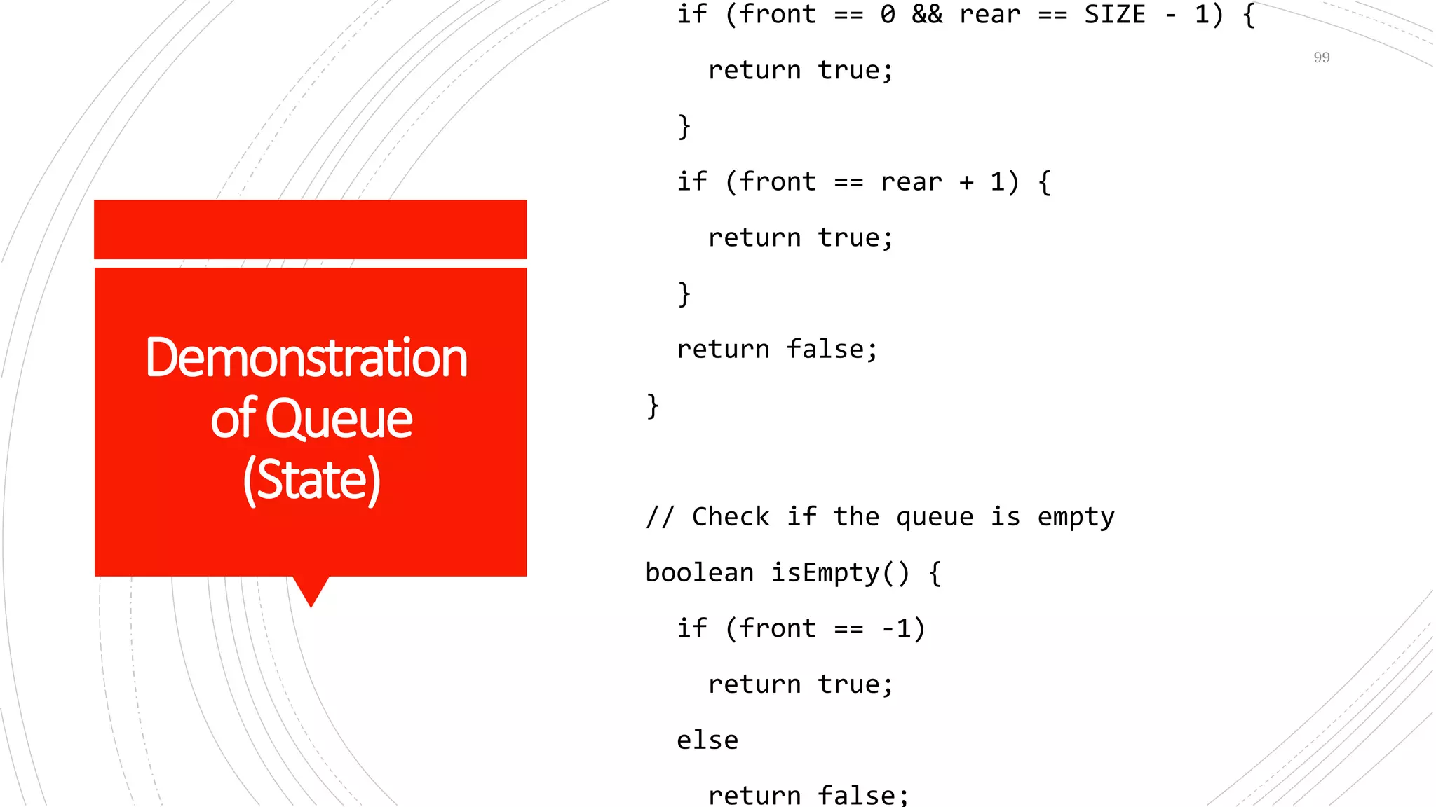 Demonstration
ofQueue
(State)
if (front == 0 && rear == SIZE - 1) {
return true;
}
if (front == rear + 1) {
return true;
}
return false;
}
// Check if the queue is empty
boolean isEmpty() {
if (front == -1)
return true;
else
return false;
99
 