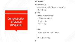 Demonstration
ofQueue
(Dequeue)
int element;
if (isEmpty()) {
System.out.println("Queue is empty");
return (-1);
} else {
element = items[front];
if (front == rear) {
front = -1;
rear = -1;
}
else {
front = (front + 1) % SIZE;
}
return (element);
}
102
 