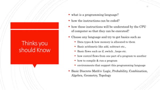 Thinksyou
shouldKnow
 what is a programming language?
 how the instructions can be coded?
 how these instructions will be understood by the CPU
of computer so that they can be executed?
 Choose any language and try to get basics such as
 Data types & how memory is allocated to them
 Basic arithmetic like add, subtract etc.,
 Basic flows such as if, switch , loops etc.
 how control flows from one part of a program to another
 how to compile & run a program
 environments that support this programming language
 Basic Discrete Math's: Logic, Probability, Combination,
Algebra, Geometry, Topology
12
 