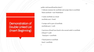 Demonstrationof
DoubleLinkedList
(InsertBeginning)
public void insertFront(int data) {
// allocate memory for newNode and assign data to newNode
Node newNode = new Node(data);
// make newNode as a head
newNode.next = head;
// assign null to prev of newNode
newNode.prev = null;
// previous of head (now head is the second node) is newNode
if (head != null)
head.prev = newNode;
// head points to newNode
head = newNode;
}
122
 