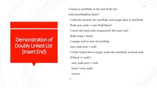 Demonstrationof
DoublyLinkedList
(InsertEnd)
// insert a newNode at the end of the list
void insertEnd(int data) {
// allocate memory for newNode and assign data to newNode
Node new_node = new Node(data);
// store the head node temporarily (for later use)
Node temp = head;
// assign null to next of newNode
new_node.next = null;
// if the linked list is empty, make the newNode as head node
if (head == null) {
new_node.prev = null;
head = new_node;
return;
}
123
 