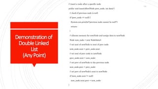 Demonstrationof
DoubleLinked
List
(AnyPoint)
// insert a node after a specific node
public void insertAfter(Node prev_node, int data) {
// check if previous node is null
if (prev_node == null) {
System.out.println("previous node cannot be null");
return;
}
// allocate memory for newNode and assign data to newNode
Node new_node = new Node(data);
// set next of newNode to next of prev node
new_node.next = prev_node.next;
// set next of prev node to newNode
prev_node.next = new_node;
// set prev of newNode to the previous node
new_node.prev = prev_node;
// set prev of newNode's next to newNode
if (new_node.next != null)
new_node.next.prev = new_node;
}
124
 