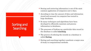 Sortingand
Searching
 Storing and retrieving information is one of the most
common application of computers now-a-days.
 According to time the amount of data and information
stored and accessed via computer has turned to
huge databases.
 So many techniques and algorithms have been
developed to efficiently maintain and process
information in databases.
 The processes of looking up a particular data record in
the database is called searching.
 The process of ordering the records in a database is
called Sorting.
 Sorting and searching together constitute a major area
of study in computational methods.
127
 