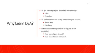 Why Learn DSA?
 To get an output you need two main things:
 Data
 Procedure
 To process the data using procedure you can do:
 Smart way
 Hard way
 If the scope of the problem is big you must
consider:
 How much Space it need?
 How much Time it will take?
13
 