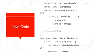 Java Code
int n){
int minValue = arr[startIndex];
int minIndex = startIndex;
for(int i = minIndex + 1; i < n;
i++) {
if(arr[i] < minValue) {
minIndex = i;
minValue = arr[i];
} }
return minIndex;
}
void selectionSort(int arr[], int n){
for(int i = 0; i < n; i++) {
int index = indexOfMinimum(arr, i,
n);
142
 