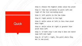 Quick
Step 1: Choose the highest index value has pivot
Step 2: Take two variables to point left and
right of the list excluding pivot
Step 3: left points to the low index
Step 4: right points to the high
Step 5: while value at left is less than pivot
move right
Step 6: while value at right is greater than
pivot move left
Step 7: if both step 5 and step 6 does not match
swap left and right
Step 8: if left ≥ right, the point where they
met is new pivot
143
 