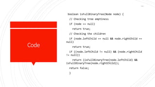 Code
boolean isFullBinaryTree(Node node) {
// Checking tree emptiness
if (node == null)
return true;
// Checking the children
if (node.leftChild == null && node.rightChild ==
null)
return true;
if ((node.leftChild != null) && (node.rightChild
!= null))
return (isFullBinaryTree(node.leftChild) &&
isFullBinaryTree(node.rightChild));
return false;
}
164
 