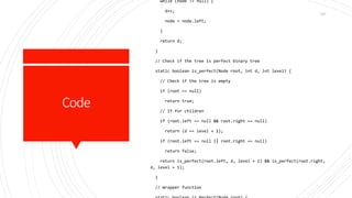 Code
while (node != null) {
d++;
node = node.left;
}
return d;
}
// Check if the tree is perfect binary tree
static boolean is_perfect(Node root, int d, int level) {
// Check if the tree is empty
if (root == null)
return true;
// If for children
if (root.left == null && root.right == null)
return (d == level + 1);
if (root.left == null || root.right == null)
return false;
return is_perfect(root.left, d, level + 1) && is_perfect(root.right,
d, level + 1);
}
// Wrapper function
167
 
