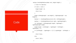Code
boolean checkHeightBalance(Node root, Height height) {
// Check for emptiness
if (root == null) {
height.height = 0;
return true;
}
Height leftHeighteight = new Height(), rightHeighteight = new
Height();
boolean l = checkHeightBalance(root.left, leftHeighteight);
boolean r = checkHeightBalance(root.right, rightHeighteight);
int leftHeight = leftHeighteight.height, rightHeight =
rightHeighteight.height;
height.height = (leftHeight > rightHeight ? leftHeight :
rightHeight) + 1;
if ((leftHeight - rightHeight >= 2) || (rightHeight - leftHeight >=
2))
return false;
else
return l && r;
}
172
 