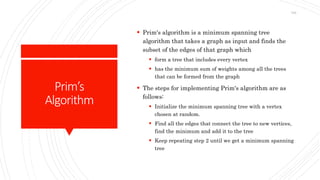 Prim’s
Algorithm
 Prim's algorithm is a minimum spanning tree
algorithm that takes a graph as input and finds the
subset of the edges of that graph which
 form a tree that includes every vertex
 has the minimum sum of weights among all the trees
that can be formed from the graph
 The steps for implementing Prim's algorithm are as
follows:
 Initialize the minimum spanning tree with a vertex
chosen at random.
 Find all the edges that connect the tree to new vertices,
find the minimum and add it to the tree
 Keep repeating step 2 until we get a minimum spanning
tree
194
 