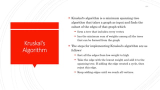 Kruskal's
Algorithm
 Kruskal's algorithm is a minimum spanning tree
algorithm that takes a graph as input and finds the
subset of the edges of that graph which
 form a tree that includes every vertex
 has the minimum sum of weights among all the trees
that can be formed from the graph
 The steps for implementing Kruskal's algorithm are as
follows:
 Sort all the edges from low weight to high
 Take the edge with the lowest weight and add it to the
spanning tree. If adding the edge created a cycle, then
reject this edge.
 Keep adding edges until we reach all vertices.
204
 