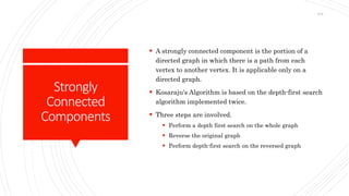 Strongly
Connected
Components
 A strongly connected component is the portion of a
directed graph in which there is a path from each
vertex to another vertex. It is applicable only on a
directed graph.
 Kosaraju's Algorithm is based on the depth-first search
algorithm implemented twice.
 Three steps are involved.
 Perform a depth first search on the whole graph
 Reverse the original graph
 Perform depth-first search on the reversed graph
214
 