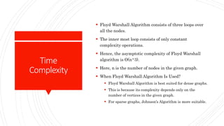 Time
Complexity
 Floyd Warshall Algorithm consists of three loops over
all the nodes.
 The inner most loop consists of only constant
complexity operations.
 Hence, the asymptotic complexity of Floyd Warshall
algorithm is O(n^3).
 Here, n is the number of nodes in the given graph.
 When Floyd Warshall Algorithm Is Used?
 Floyd Warshall Algorithm is best suited for dense graphs.
 This is because its complexity depends only on the
number of vertices in the given graph.
 For sparse graphs, Johnson’s Algorithm is more suitable.
 