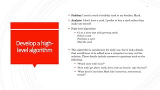 Developahigh-
levelalgorithm
 Problem: I need a send a birthday card to my brother, Mark.
 Analysis: I don't have a card. I prefer to buy a card rather than
make one myself.
 High-level algorithm:
 Go to a store that sells greeting cards
Select a card
Purchase a card
Mail the card
 This algorithm is satisfactory for daily use, but it lacks details
that would have to be added were a computer to carry out the
solution. These details include answers to questions such as the
following.
 "Which store will I visit?"
 "How will I get there: walk, drive, ride my bicycle, take the bus?"
 "What kind of card does Mark like: humorous, sentimental,
risqué?"
31
 