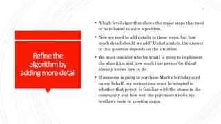 Refinethe
algorithmby
addingmoredetail
 A high-level algorithm shows the major steps that need
to be followed to solve a problem.
 Now we need to add details to these steps, but how
much detail should we add? Unfortunately, the answer
to this question depends on the situation.
 We must consider who (or what) is going to implement
the algorithm and how much that person (or thing)
already knows how to do.
 If someone is going to purchase Mark's birthday card
on my behalf, my instructions must be adapted to
whether that person is familiar with the stores in the
community and how well the purchaser knows my
brother's taste in greeting cards.
32
 