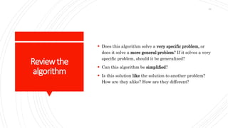 Reviewthe
algorithm
 Does this algorithm solve a very specific problem, or
does it solve a more general problem? If it solves a very
specific problem, should it be generalized?
 Can this algorithm be simplified?
 Is this solution like the solution to another problem?
How are they alike? How are they different?
33
 