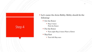 Step4
 Let's name the Jeroo Bobby. Bobby should do the
following:
 Get the flower
 Hop 3 times
Pick the flower
 Put the flower
 Turn right Hop 2 times Plant a flower
 Hop East
 Turn left Hop once
38
 