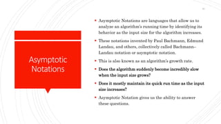 Asymptotic
Notations
 Asymptotic Notations are languages that allow us to
analyze an algorithm’s running time by identifying its
behavior as the input size for the algorithm increases.
 These notations invented by Paul Bachmann, Edmund
Landau, and others, collectively called Bachmann–
Landau notation or asymptotic notation.
 This is also known as an algorithm’s growth rate.
 Does the algorithm suddenly become incredibly slow
when the input size grows?
 Does it mostly maintain its quick run time as the input
size increases?
 Asymptotic Notation gives us the ability to answer
these questions.
40
 