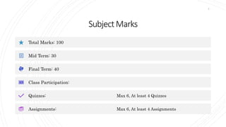 SubjectMarks
Total Marks: 100
Mid Term: 30
Final Term: 40
Class Participation:
Quizzes: Max 6, At least 4 Quizzes
Assignments: Max 6, At least 4 Assignments
5
 