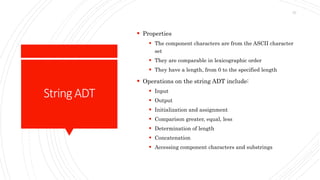 StringADT
 Properties
 The component characters are from the ASCII character
set
 They are comparable in lexicographic order
 They have a length, from 0 to the specified length
 Operations on the string ADT include:
 Input
 Output
 Initialization and assignment
 Comparison greater, equal, less
 Determination of length
 Concatenation
 Accessing component characters and substrings
57
 