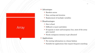 Array
 Advantages
 Random access
 Easy sorting and iteration
 Replacement of multiple variables
 Disadvantages
 Size is fixed
 Difficult to insert and delete
 If capacity is more and occupancy less, most of the array
gets wasted
 Needs contiguous memory to get allocated
 Applications
 For storing information in a linear fashion
 Suitable for applications that require frequent searching
59
 