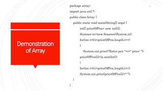 Demonstration
ofArray
package array;
import java.util.*;
public class Array {
public static void main(String[] args) {
int[] priceOfPen= new int[5];
Scanner in=new Scanner(System.in);
for(int i=0;i<priceOfPen.length;i++)
{
System.out.print("Enter pen "+i+" price: ");
priceOfPen[i]=in.nextInt();
}
for(int i=0;i<priceOfPen.length;i++)
System.out.print(priceOfPen[i]+" ");
}
}
61
 