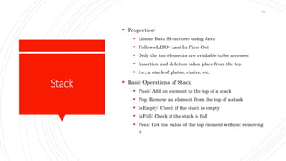 Stack
 Properties:
 Linear Data Structures using Java
 Follows LIFO: Last In First Out
 Only the top elements are available to be accessed
 Insertion and deletion takes place from the top
 I.e., a stack of plates, chairs, etc.
 Basic Operations of Stack
 Push: Add an element to the top of a stack
 Pop: Remove an element from the top of a stack
 IsEmpty: Check if the stack is empty
 IsFull: Check if the stack is full
 Peek: Get the value of the top element without removing
it
62
 