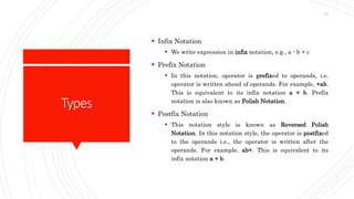 Types
 Infix Notation
 We write expression in infix notation, e.g., a - b + c
 Prefix Notation
 In this notation, operator is prefixed to operands, i.e.
operator is written ahead of operands. For example, +ab.
This is equivalent to its infix notation a + b. Prefix
notation is also known as Polish Notation.
 Postfix Notation
 This notation style is known as Reversed Polish
Notation. In this notation style, the operator is postfixed
to the operands i.e., the operator is written after the
operands. For example, ab+. This is equivalent to its
infix notation a + b.
73
 