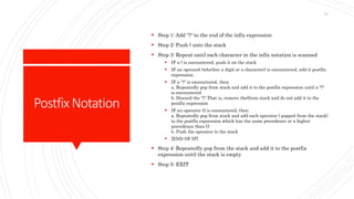 PostfixNotation
 Step 1: Add '')" to the end of the infix expression
 Step 2: Push ( onto the stack
 Step 3: Repeat until each character in the infix notation is scanned
 IF a ( is encountered, push it on the stack
 IF an operand (whether a digit or a character) is encountered, add it postfix
expression.
 IF a ")" is encountered, then
a. Repeatedly pop from stack and add it to the postfix expression until a "("
is encountered.
b. Discard the "(".That is, remove the(from stack and do not add it to the
postfix expression
 IF an operator O is encountered, then
a. Repeatedly pop from stack and add each operator ( popped from the stack)
to the postfix expression which has the same precedence or a higher
precedence than O
b. Push the operator to the stack
 [END OF IF]
 Step 4: Repeatedly pop from the stack and add it to the postfix
expression until the stack is empty
 Step 5: EXIT
74
 